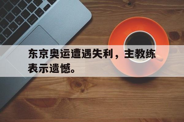 电子竞技app-东京奥运遭遇失利，主教练表示遗憾。