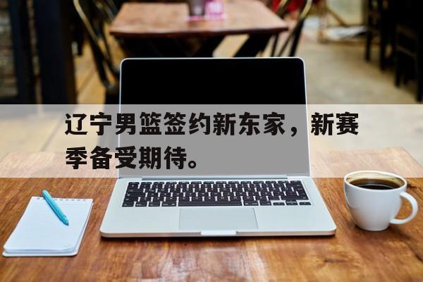 电子竞技app下载-辽宁男篮签约新东家，新赛季备受期待。