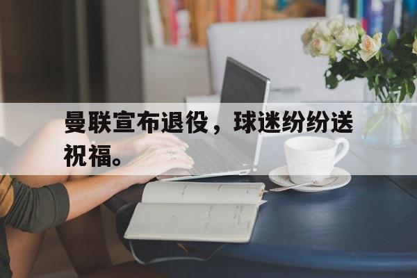 IMsports-曼联宣布退役，球迷纷纷送祝福。