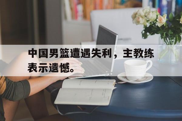 电子竞技app-中国男篮遭遇失利，主教练表示遗憾。