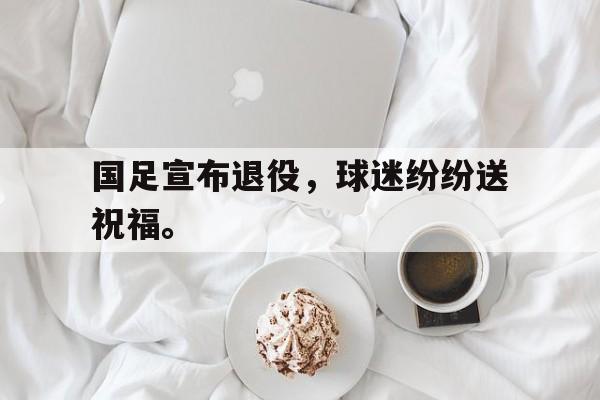 IMsports-国足宣布退役，球迷纷纷送祝福。