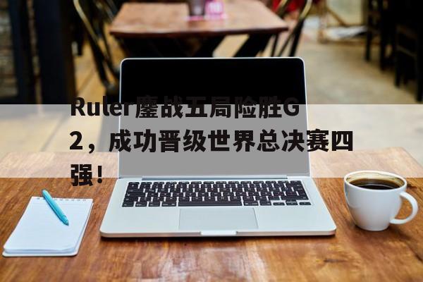 电子竞技app下载-Ruler鏖战五局险胜G2，成功晋级世界总决赛四强！