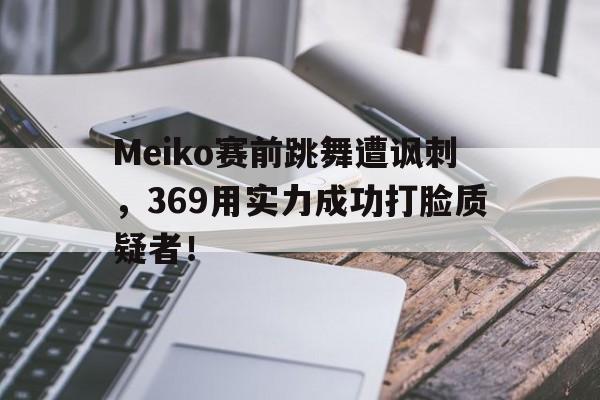 电子竞技app-Meiko赛前跳舞遭讽刺，369用实力成功打脸质疑者！