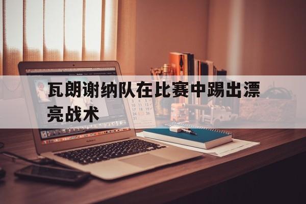 电子竞技app下载-瓦朗谢纳队在比赛中踢出漂亮战术