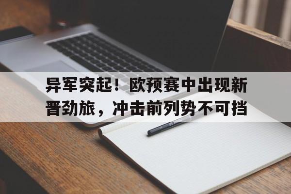 电子竞技app-异军突起！欧预赛中出现新晋劲旅，冲击前列势不可挡
