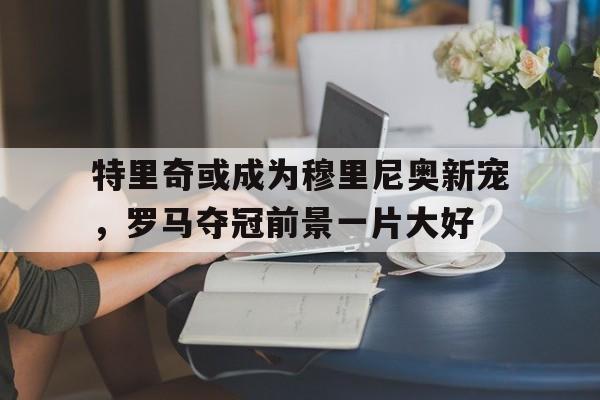 电子竞技app-特里奇或成为穆里尼奥新宠，罗马夺冠前景一片大好